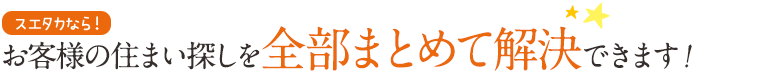 お客様の住まいさがしを全部まとめて解決できます！