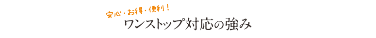 安心・お得・便利！ワンストップ対応の強み