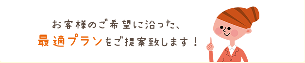 お客様のご希望に沿った、最適プランをご提案致します